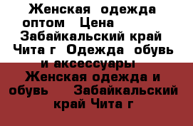 Женская  одежда оптом › Цена ­ 1 000 - Забайкальский край, Чита г. Одежда, обувь и аксессуары » Женская одежда и обувь   . Забайкальский край,Чита г.